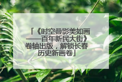 《时空叠影美如画——百年新民大街》卷轴出版，解锁长春历史新画卷