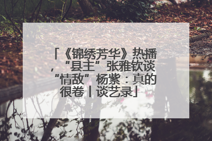 《锦绣芳华》热播，“县主”张雅钦谈“情敌”杨紫：真的很卷丨谈艺录