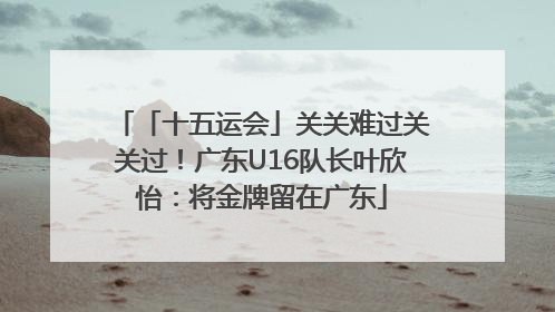 「十五运会」关关难过关关过！广东U16队长叶欣怡：将金牌留在广东