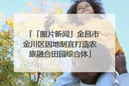 「图片新闻」金昌市金川区因地制宜打造农旅融合田园综合体