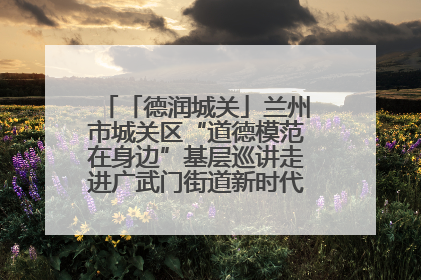 「德润城关」兰州市城关区“道德模范在身边”基层巡讲走进广武门街道新时代文明实践所
