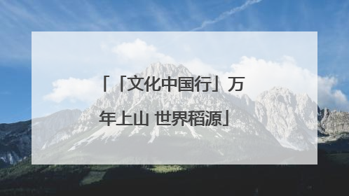 「文化中国行」万年上山 世界稻源