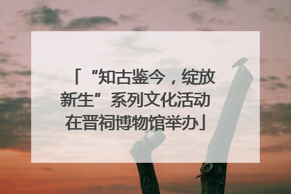 “知古鉴今，绽放新生”系列文化活动在晋祠博物馆举办