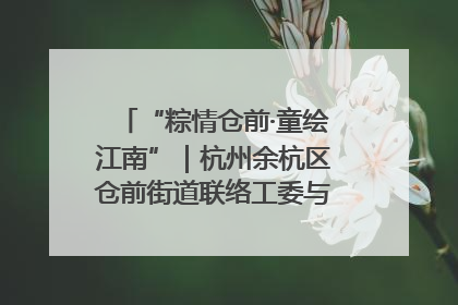 “粽情仓前·童绘江南”｜杭州余杭区仓前街道联络工委与辖区群众共度佳节