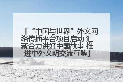 “中国与世界”外文网络传播平台项目启动 汇聚合力讲好中国故事 推进中外文明交流互鉴