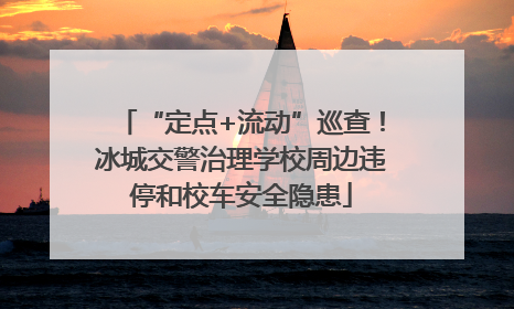 “定点+流动”巡查！冰城交警治理学校周边违停和校车安全隐患