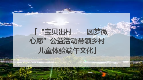 “宝贝出村——圆梦微心愿”公益活动带领乡村儿童体验端午文化