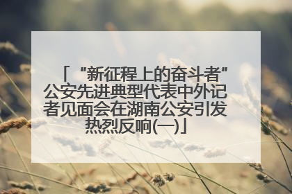 “新征程上的奋斗者”公安先进典型代表中外记者见面会在湖南公安引发热烈反响(一)