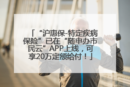 “沪惠保-特定疾病保险”已在“随申办市民云”APP上线，可享20万定额给付！