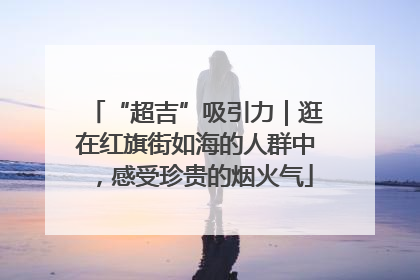 “超吉”吸引力｜逛在红旗街如海的人群中，感受珍贵的烟火气