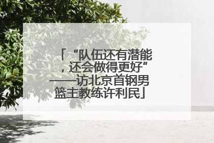 “队伍还有潜能，还会做得更好”——访北京首钢男篮主教练许利民