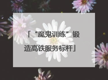 “魔鬼训练”锻造高铁服务标杆