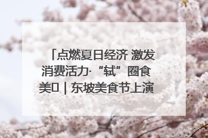 点燃夏日经济 激发消费活力·“轼”圈食美⑪｜东坡美食节上演“文化满汉全席”