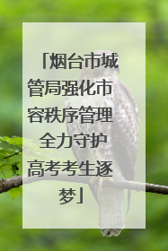 烟台市城管局强化市容秩序管理 全力守护高考考生逐梦