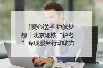 爱心送考 护航梦想｜北京地铁“护考”专项服务行动助力考生无忧赴考
