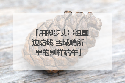 用脚步丈量祖国边防线 雪域哨所里的别样端午
