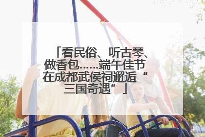 看民俗、听古琴、做香包……端午佳节在成都武侯祠邂逅“三国奇遇”
