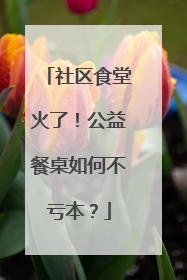 社区食堂火了！公益餐桌如何不亏本？