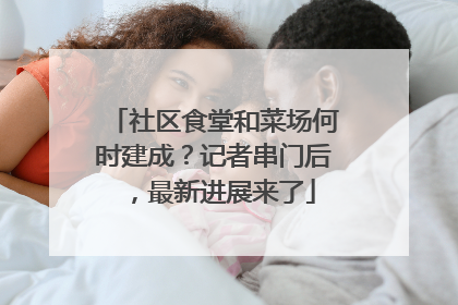 社区食堂和菜场何时建成？记者串门后，最新进展来了