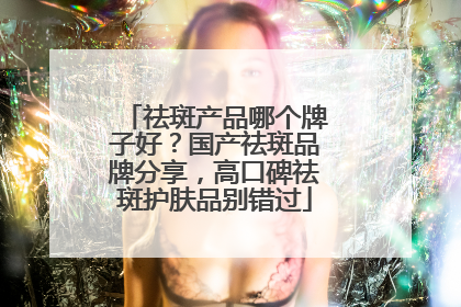 祛斑产品哪个牌子好？国产祛斑品牌分享，高口碑祛斑护肤品别错过