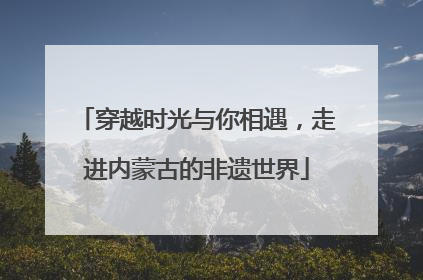 穿越时光与你相遇，走进内蒙古的非遗世界