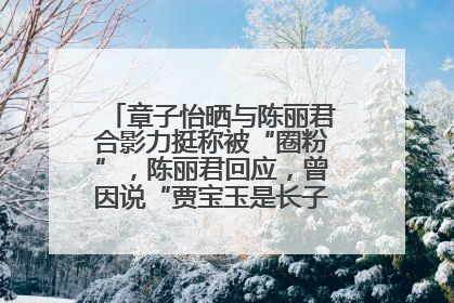 章子怡晒与陈丽君合影力挺称被“圈粉”，陈丽君回应，曾因说“贾宝玉是长子长孙”惹争议