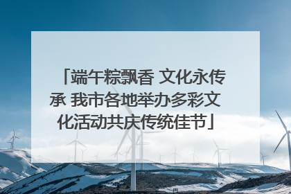 端午粽飘香 文化永传承 我市各地举办多彩文化活动共庆传统佳节