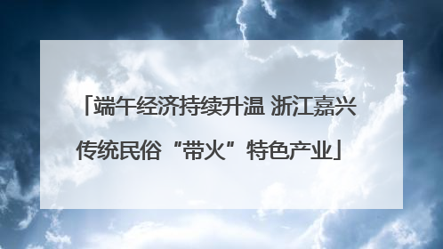 端午经济持续升温 浙江嘉兴传统民俗“带火”特色产业