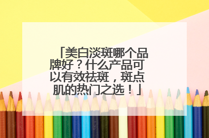 美白淡斑哪个品牌好？什么产品可以有效祛斑，斑点肌的热门之选！