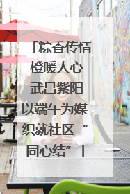粽香传情 橙暖人心 武昌紫阳以端午为媒织就社区“同心结”
