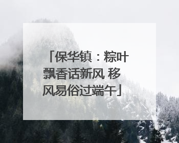 保华镇：粽叶飘香话新风 移风易俗过端午