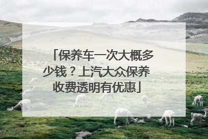 保养车一次大概多少钱？上汽大众保养收费透明有优惠