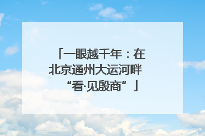 一眼越千年：在北京通州大运河畔“看·见殷商”