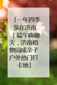 一年四季 泉在济南｜端午嗨翻天，济南植物园成亲子户外热门打卡地