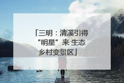 三明：清溪引得“明星”来 生态乡村变景区