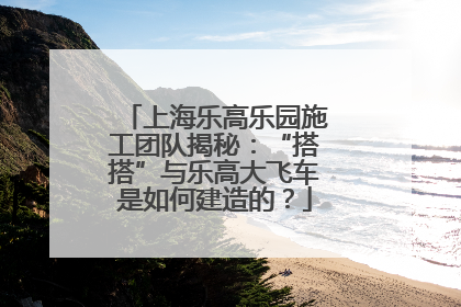 上海乐高乐园施工团队揭秘：“搭搭”与乐高大飞车是如何建造的？