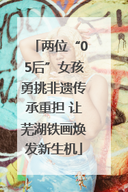 两位“05后”女孩勇挑非遗传承重担 让芜湖铁画焕发新生机