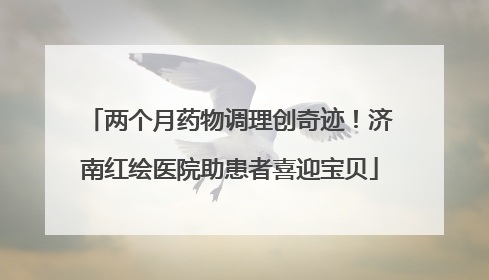 两个月药物调理创奇迹！济南红绘医院助患者喜迎宝贝