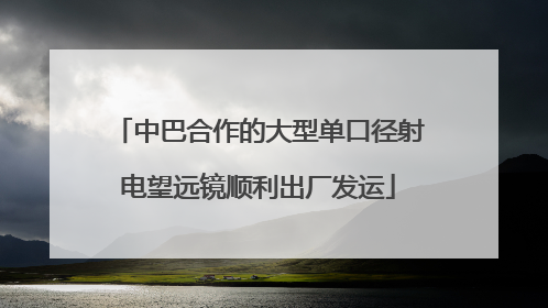 中巴合作的大型单口径射电望远镜顺利出厂发运