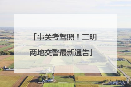 事关考驾照！三明两地交警最新通告