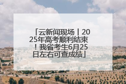 云新闻现场丨2025年高考顺利结束！我省考生6月25日左右可查成绩
