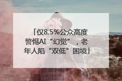 仅8.5%公众高度警惕AI“幻觉”，老年人陷“双低”困境