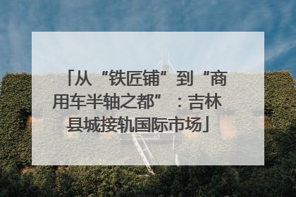 从“铁匠铺”到“商用车半轴之都”：吉林县城接轨国际市场
