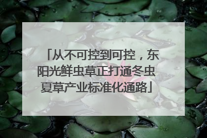 从不可控到可控，东阳光鲜虫草正打通冬虫夏草产业标准化通路