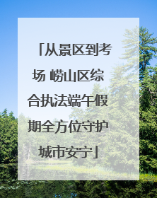 从景区到考场 崂山区综合执法端午假期全方位守护城市安宁
