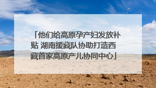 他们给高原孕产妇发放补贴 湖南援藏队协助打造西藏首家高原产儿协同中心