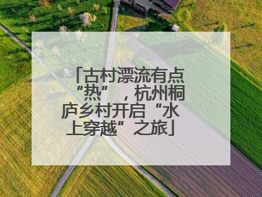 古村漂流有点“热”，杭州桐庐乡村开启“水上穿越”之旅