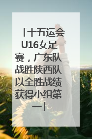 十五运会U16女足赛，广东队战胜陕西队以全胜战绩获得小组第一