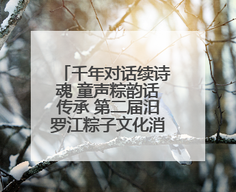 千年对话续诗魂 童声粽韵话传承 第二届汨罗江粽子文化消费季让文化“活”在当下