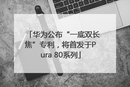 华为公布“一底双长焦”专利，将首发于Pura 80系列